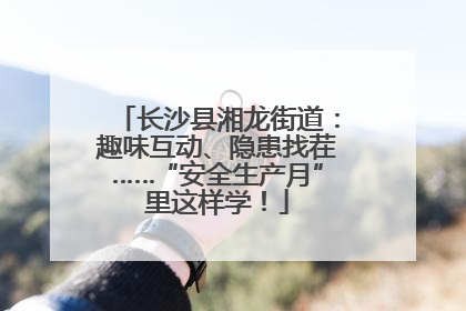 长沙县湘龙街道：趣味互动、隐患找茬……“安全生产月”里这样学！