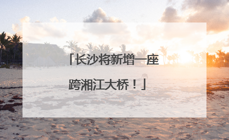 长沙将新增一座跨湘江大桥！