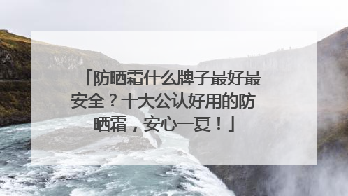 防晒霜什么牌子最好最安全？十大公认好用的防晒霜，安心一夏！