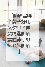 防晒霜哪个牌子好用又便宜？国货精选防晒霜推荐，想抗老先防晒