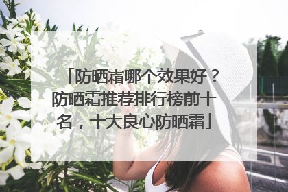 防晒霜哪个效果好？防晒霜推荐排行榜前十名，十大良心防晒霜
