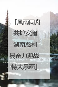 风雨同舟 共护安澜 湖南慈利县奋力迎战特大暴雨