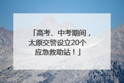 高考、中考期间，太原交警设立20个应急救助站！