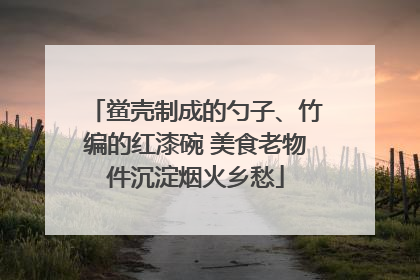 鲎壳制成的勺子、竹编的红漆碗 美食老物件沉淀烟火乡愁