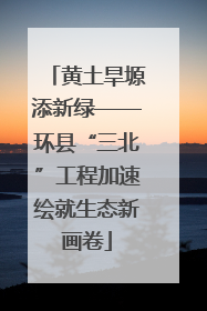 黄土旱塬添新绿——环县“三北”工程加速绘就生态新画卷
