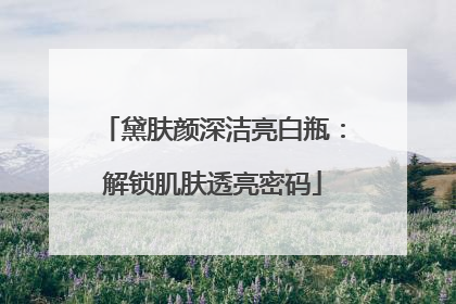 黛肤颜深洁亮白瓶：解锁肌肤透亮密码