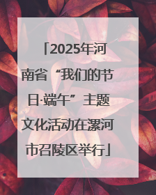 2025年河南省“我们的节日·端午”主题文化活动在漯河市召陵区举行