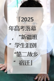 2025年高考落幕，“新疆班”学生泪别“第二故乡”宿迁