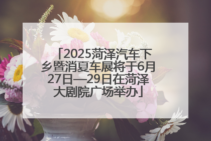 2025菏泽汽车下乡暨消夏车展将于6月27日—29日在菏泽大剧院广场举办