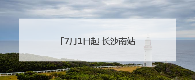 7月1日起 长沙南站前往这些地方更方便了