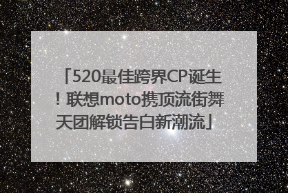 520最佳跨界CP诞生！联想moto携顶流街舞天团解锁告白新潮流